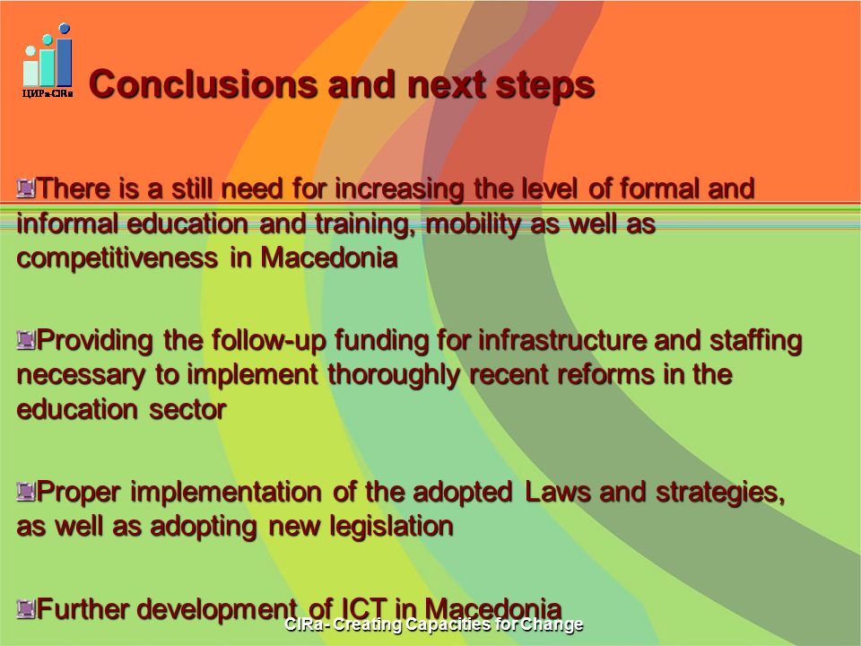 Conclusions and next steps There is a still need for increasing the level of formal and informal education and training, mobility as well as competitiveness in Macedonia Providing the follow-up funding for infrastructure and staffing necessary to implement thoroughly recent reforms in the education sector Proper implementation of the adopted Laws and strategies, as well as adopting new legislation Further development of ICT in Macedonia CIRa- Creating Capacities for Change