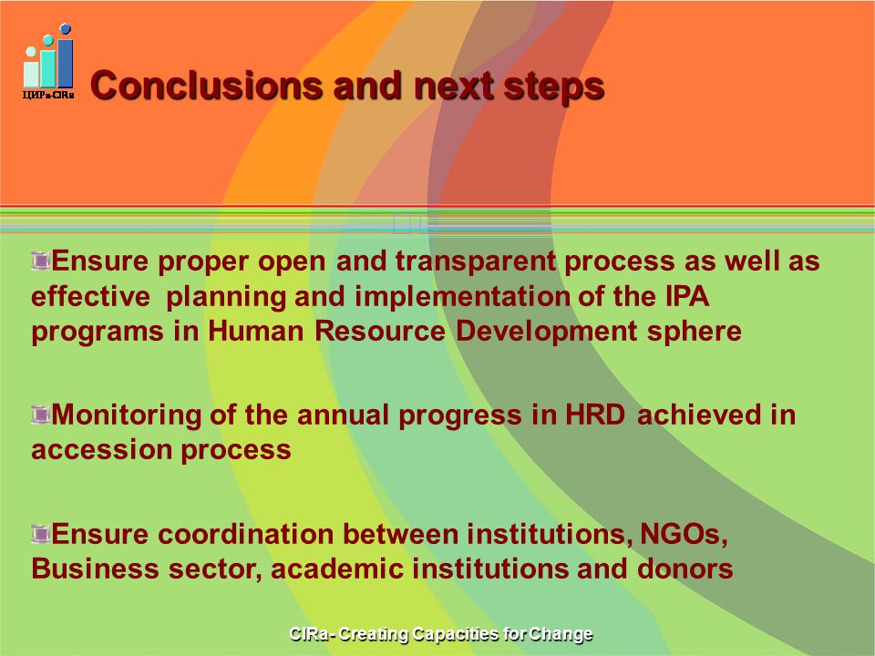 Conclusions and next steps CIRa- Creating Capacities for Change Ensure proper open and transparent process as well as effective planning and implementation of the IPA programs in Human Resource Development sphere Monitoring of the annual progress in HRD achieved in accession process Ensure coordination between institutions, NGOs, Business sector, academic institutions and donors