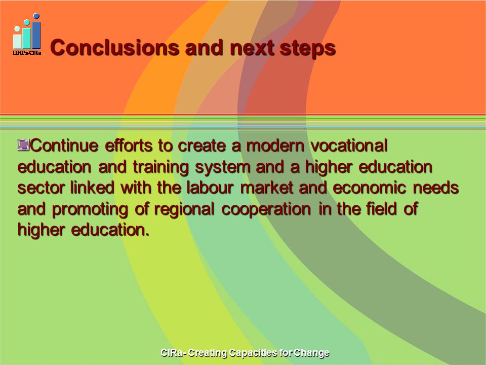 Conclusions and next steps CIRa- Creating Capacities for Change Continue efforts to create a modern vocational education and training system and a higher education sector linked with the labour market and economic needs and promoting of regional cooperation in the field of higher education.