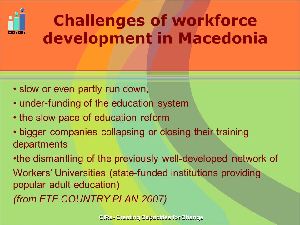 Challenges of workforce development in Macedonia CIRa- Creating Capacities for Change slow or even partly run down, under-funding of the education system the slow pace of education reform bigger companies collapsing or closing their training departments the dismantling of the previously well-developed network of Workers’ Universities (state-funded institutions providing popular adult education) (from ETF COUNTRY PLAN 2007).