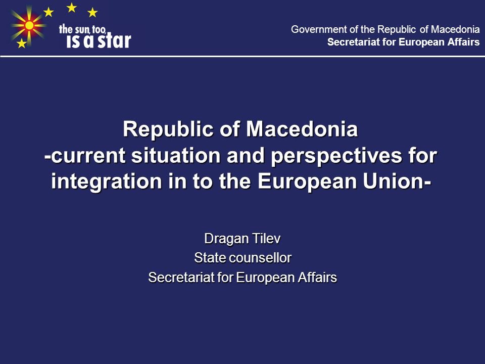 Government of the Republic of Macedonia Secretariat for European Affairs Republic of Macedonia -current situation and perspectives for integration in to the European Union- Dragan Tilev State counsellor Secretariat for European Affairs