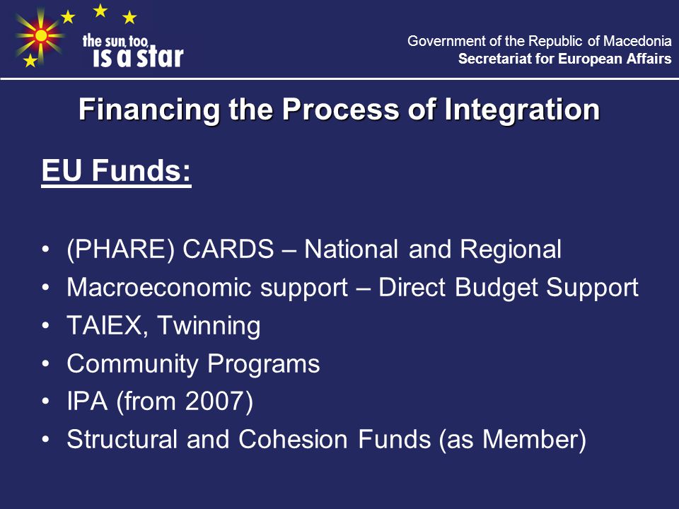 Government of the Republic of Macedonia Secretariat for European Affairs EU Funds: (PHARE) CARDS – National and Regional Macroeconomic support – Direct Budget Support TAIEX, Twinning Community Programs IPA (from 2007) Structural and Cohesion Funds (as Member) Financing the Process of Integration