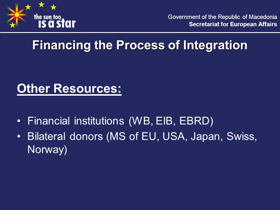 Government of the Republic of Macedonia Secretariat for European Affairs Other Resources: Financial institutions (WB, EIB, EBRD) Bilateral donors (MS of EU, USA, Japan, Swiss, Norway) Financing the Process of Integration