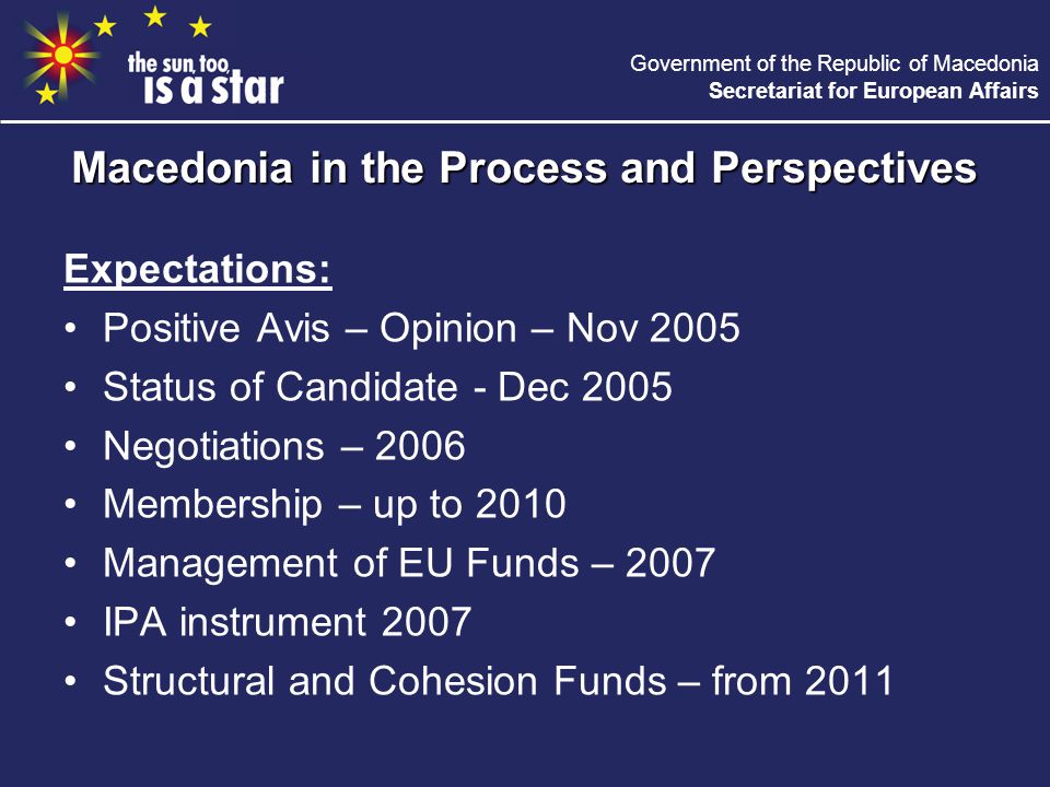 Government of the Republic of Macedonia Secretariat for European Affairs Expectations: Positive Avis – Opinion – Nov 2005 Status of Candidate - Dec 2005 Negotiations – 2006 Membership – up to 2010 Management of EU Funds – 2007 IPA instrument 2007 Structural and Cohesion Funds – from 2011 Macedonia in the Process and Perspectives