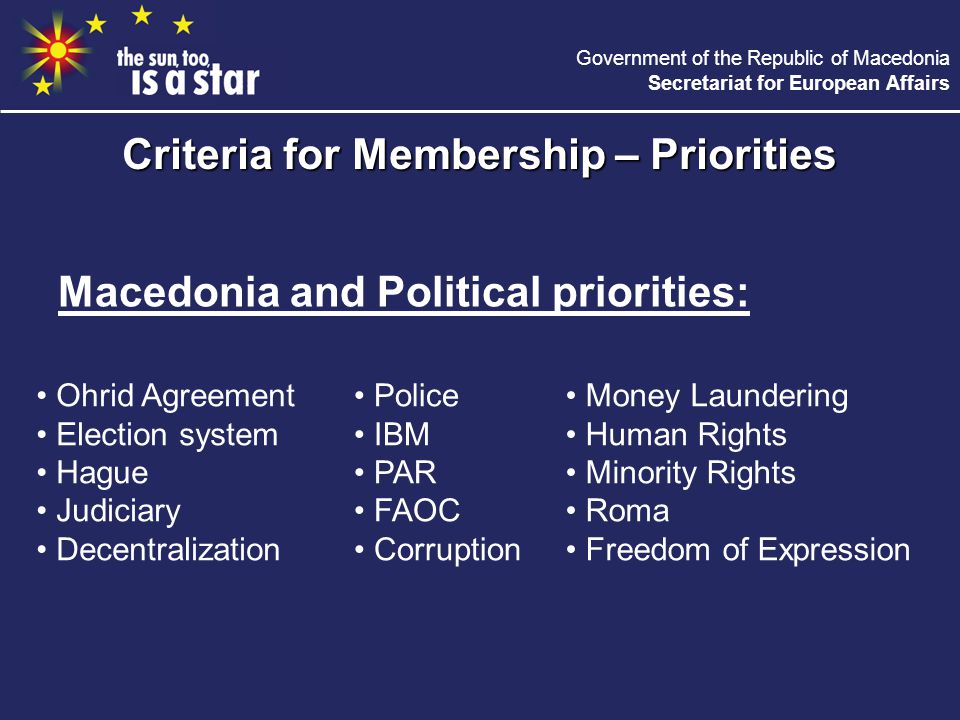 Government of the Republic of Macedonia Secretariat for European Affairs Macedonia and Political priorities: Criteria for Membership – Priorities Ohrid Agreement Election system Hague Judiciary Decentralization Police IBM PAR FAOC Corruption Money Laundering Human Rights Minority Rights Roma Freedom of Expression