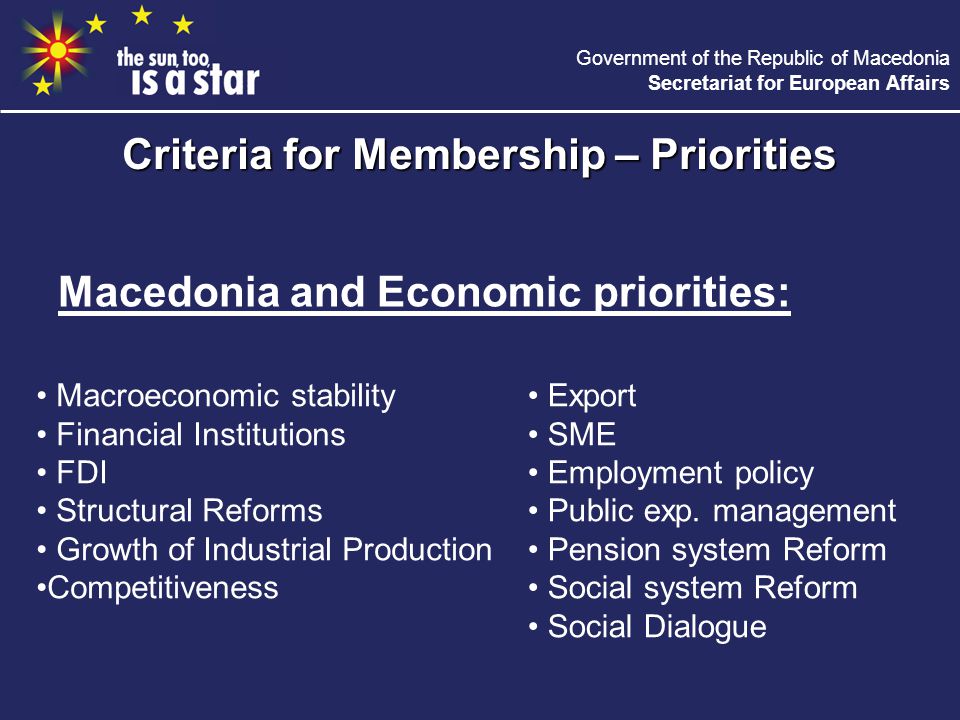 Government of the Republic of Macedonia Secretariat for European Affairs Macedonia and Economic priorities: Criteria for Membership – Priorities Macroeconomic stability Financial Institutions FDI Structural Reforms Growth of Industrial Production Competitiveness Export SME Employment policy Public exp.