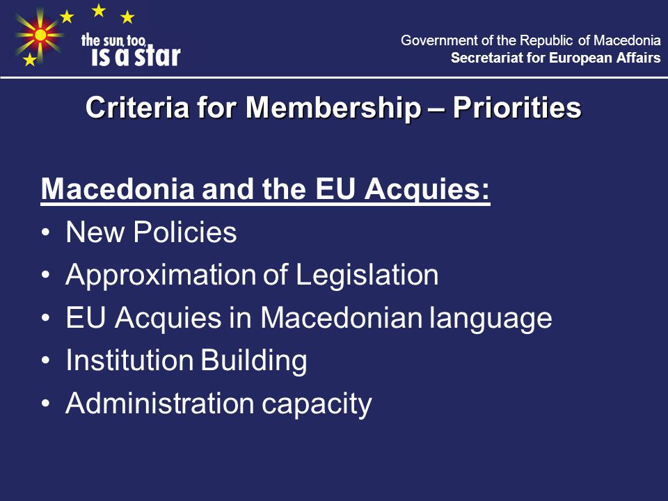 Government of the Republic of Macedonia Secretariat for European Affairs Macedonia and the EU Acquies: New Policies Approximation of Legislation EU Acquies in Macedonian language Institution Building Administration capacity Criteria for Membership – Priorities