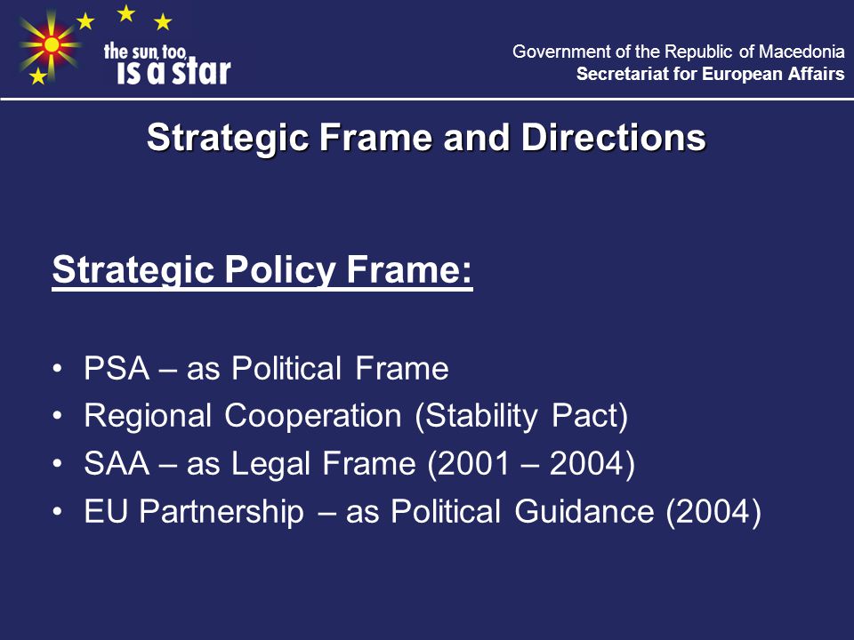 Government of the Republic of Macedonia Secretariat for European Affairs Strategic Policy Frame: PSA – as Political Frame Regional Cooperation (Stability Pact) SAA – as Legal Frame (2001 – 2004) EU Partnership – as Political Guidance (2004) Strategic Frame and Directions