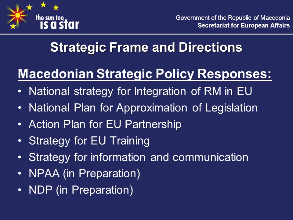 Government of the Republic of Macedonia Secretariat for European Affairs Macedonian Strategic Policy Responses: National strategy for Integration of RM in EU National Plan for Approximation of Legislation Action Plan for EU Partnership Strategy for EU Training Strategy for information and communication NPAA (in Preparation) NDP (in Preparation) Strategic Frame and Directions