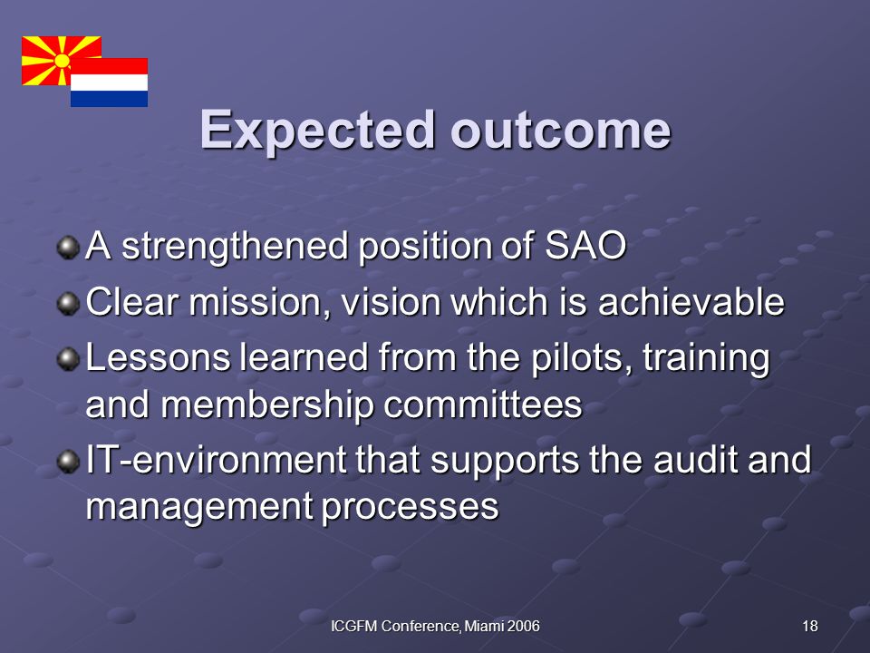 18ICGFM Conference, Miami 2006 Expected outcome A strengthened position of SAO Clear mission, vision which is achievable Lessons learned from the pilots, training and membership committees IT-environment that supports the audit and management processes