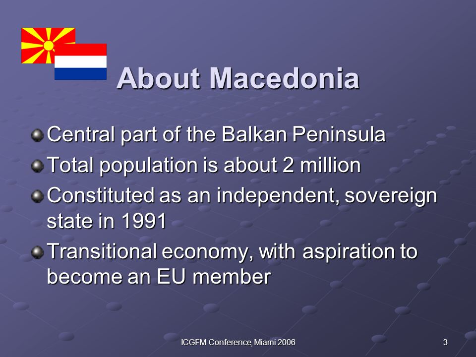 3ICGFM Conference, Miami 2006 About Macedonia Central part of the Balkan Peninsula Total population is about 2 million Constituted as an independent, sovereign state in 1991 Transitional economy, with aspiration to become an EU member
