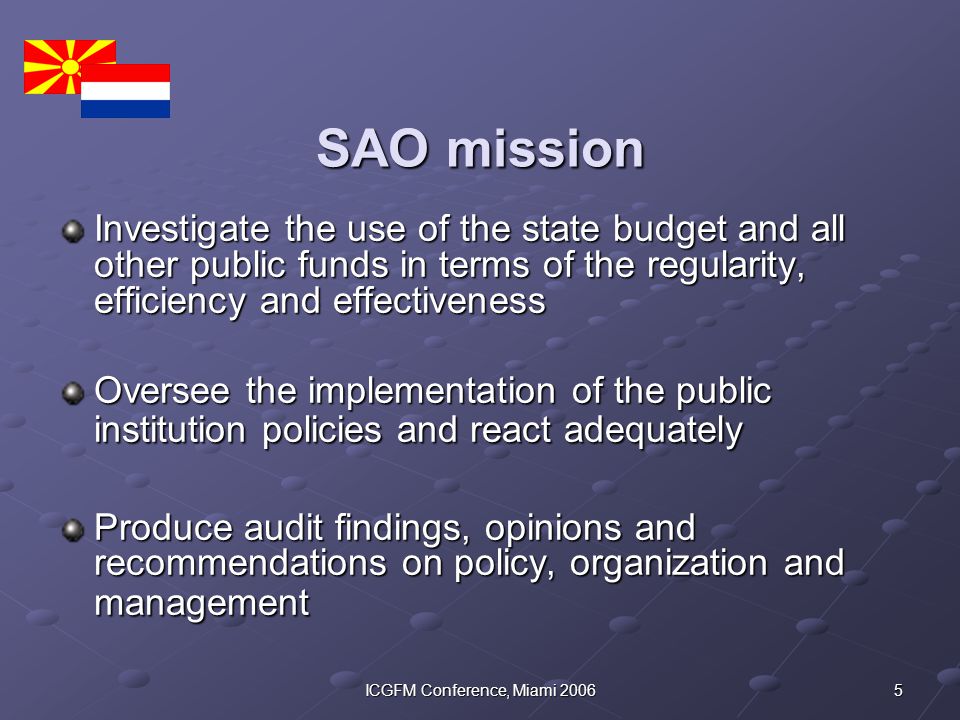 5ICGFM Conference, Miami 2006 SAO mission Investigate the use of the state budget and all other public funds in terms of the regularity, efficiency and effectiveness Oversee the implementation of the public institution policies and react adequately Produce audit findings, opinions and recommendations on policy, organization and management