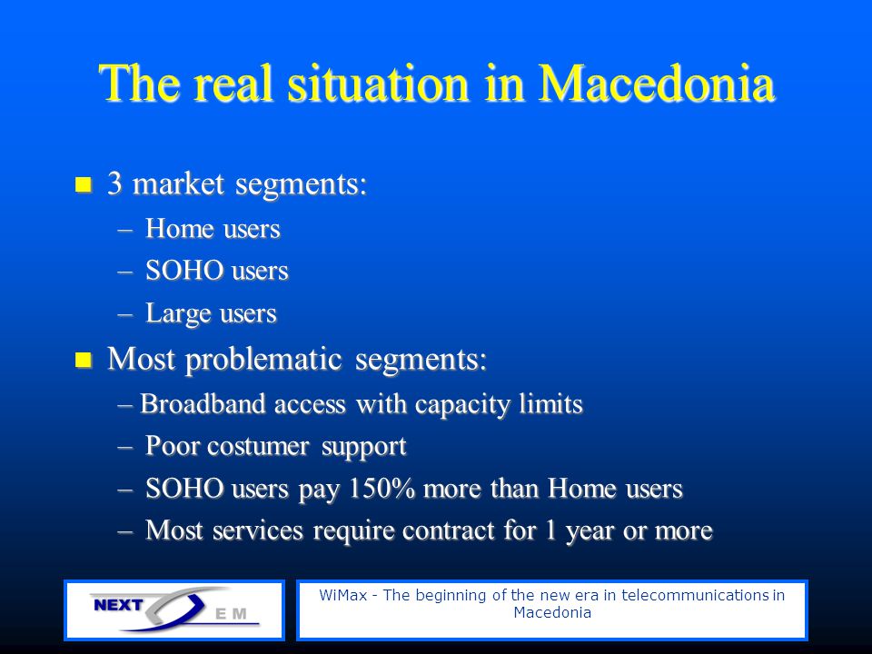 WiMax - The beginning of the new era in telecommunications in Macedonia The real situation in Macedonia 3 market segments: 3 market segments: –Home users –SOHO users –Large users Most problematic segments: Most problematic segments: – Broadband access with capacity limits –Poor costumer support –SOHO users pay 150% more than Home users –Most services require contract for 1 year or more