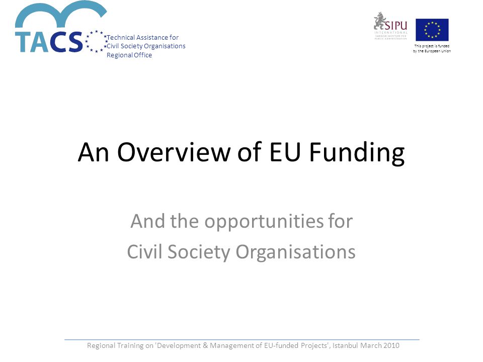 Technical Assistance for Civil Society Organisations Regional Office This project is funded by the European Union An Overview of EU Funding And the opportunities for Civil Society Organisations Regional Training on Development & Management of EU-funded Projects , Istanbul March 2010