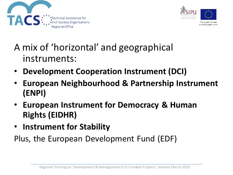 Technical Assistance for Civil Society Organisations Regional Office This project is funded by the European Union Regional Training on Development & Management of EU-funded Projects , Istanbul March 2010 A mix of ‘horizontal’ and geographical instruments: Development Cooperation Instrument (DCI) European Neighbourhood & Partnership Instrument (ENPI) European Instrument for Democracy & Human Rights (EIDHR) Instrument for Stability Plus, the European Development Fund (EDF)