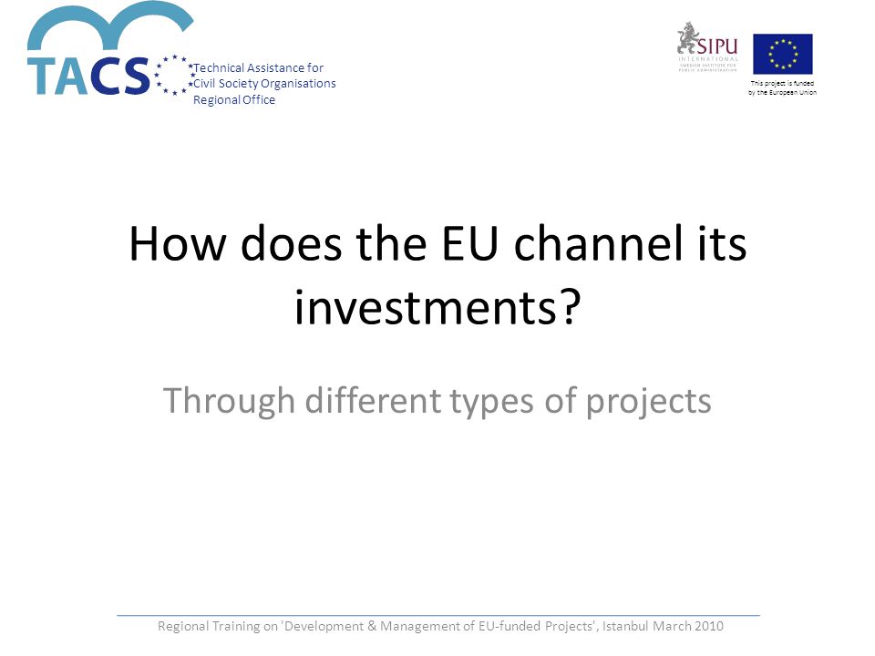 Technical Assistance for Civil Society Organisations Regional Office This project is funded by the European Union Regional Training on Development & Management of EU-funded Projects , Istanbul March 2010 How does the EU channel its investments.