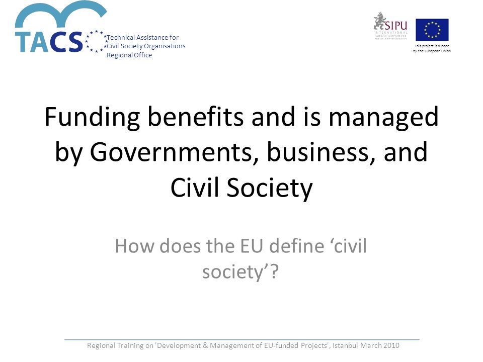Technical Assistance for Civil Society Organisations Regional Office This project is funded by the European Union Regional Training on Development & Management of EU-funded Projects , Istanbul March 2010 Funding benefits and is managed by Governments, business, and Civil Society How does the EU define ‘civil society’
