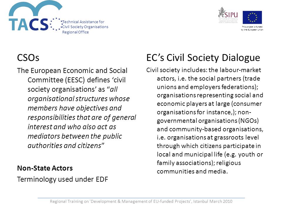 Technical Assistance for Civil Society Organisations Regional Office This project is funded by the European Union CSOs The European Economic and Social Committee (EESC) defines ‘civil society organisations’ as all organisational structures whose members have objectives and responsibilities that are of general interest and who also act as mediators between the public authorities and citizens Non-State Actors Terminology used under EDF EC’s Civil Society Dialogue Civil society includes: the labour-market actors, i.e.
