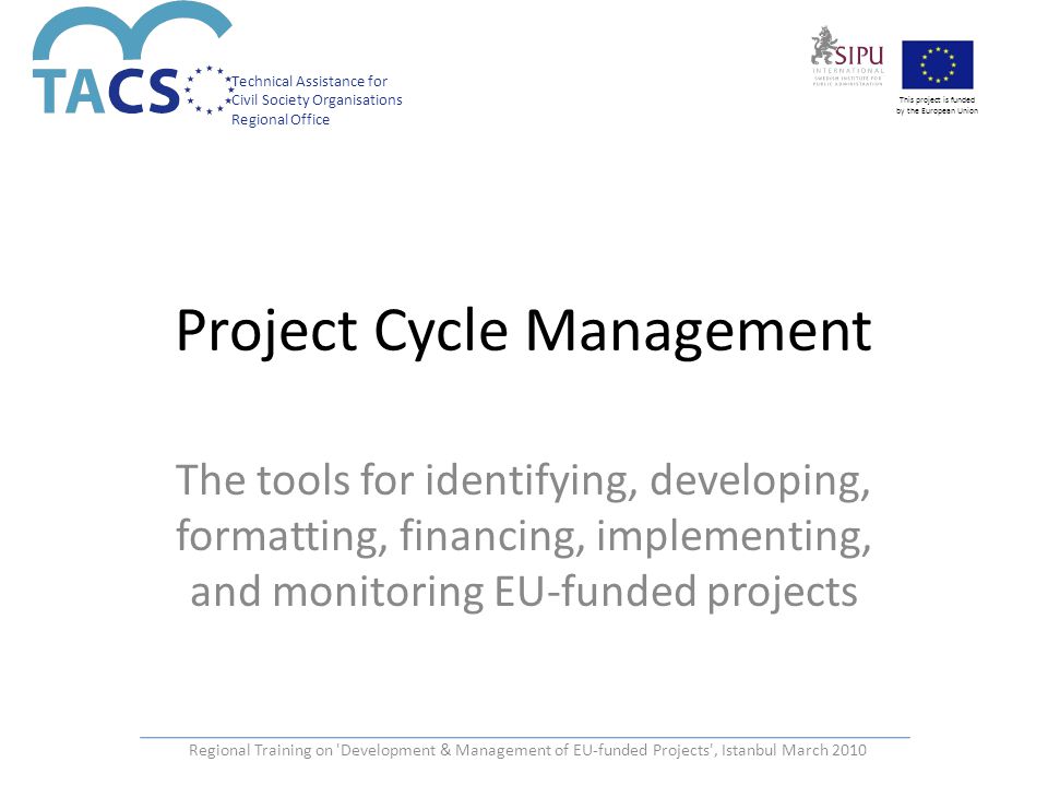 Technical Assistance for Civil Society Organisations Regional Office This project is funded by the European Union Regional Training on Development & Management of EU-funded Projects , Istanbul March 2010 Project Cycle Management The tools for identifying, developing, formatting, financing, implementing, and monitoring EU-funded projects