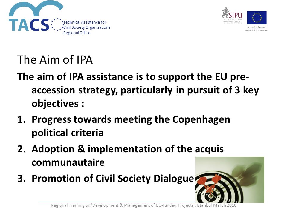 Technical Assistance for Civil Society Organisations Regional Office This project is funded by the European Union The Aim of IPA The aim of IPA assistance is to support the EU pre- accession strategy, particularly in pursuit of 3 key objectives : 1.Progress towards meeting the Copenhagen political criteria 2.Adoption & implementation of the acquis communautaire 3.Promotion of Civil Society Dialogue Regional Training on Development & Management of EU-funded Projects , Istanbul March 2010