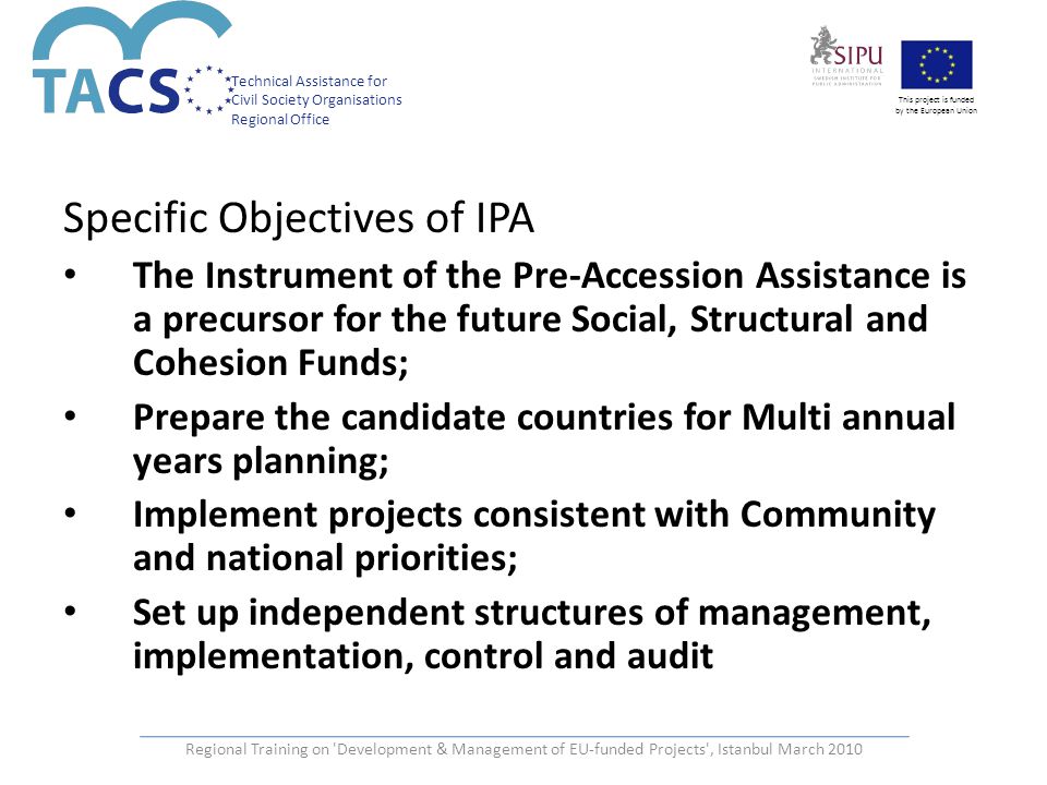 Technical Assistance for Civil Society Organisations Regional Office This project is funded by the European Union Specific Objectives of IPA The Instrument of the Pre-Accession Assistance is a precursor for the future Social, Structural and Cohesion Funds; Prepare the candidate countries for Multi annual years planning; Implement projects consistent with Community and national priorities; Set up independent structures of management, implementation, control and audit Regional Training on Development & Management of EU-funded Projects , Istanbul March 2010