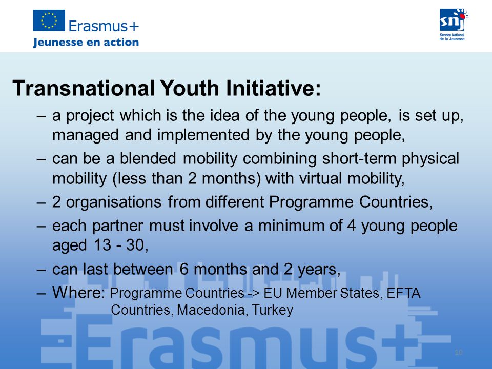 10 Transnational Youth Initiative: –a project which is the idea of the young people, is set up, managed and implemented by the young people, –can be a blended mobility combining short-term physical mobility (less than 2 months) with virtual mobility, –2 organisations from different Programme Countries, –each partner must involve a minimum of 4 young people aged , –can last between 6 months and 2 years, –Where: Programme Countries -> EU Member States, EFTA Countries, Macedonia, Turkey