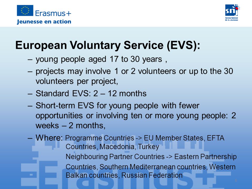 6 European Voluntary Service (EVS): –young people aged 17 to 30 years, –projects may involve 1 or 2 volunteers or up to the 30 volunteers per project, –Standard EVS: 2 – 12 months –Short-term EVS for young people with fewer opportunities or involving ten or more young people: 2 weeks – 2 months, –Where: Programme Countries -> EU Member States, EFTA Countries, Macedonia, Turkey Neighbouring Partner Countries -> Eastern Partnership Countries, Southern Mediterranean countries, Western Balkan countries, Russian Federation