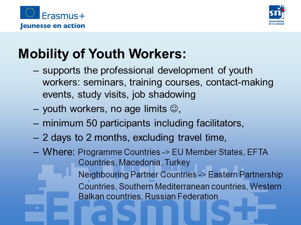 7 Mobility of Youth Workers: –supports the professional development of youth workers: seminars, training courses, contact-making events, study visits, job shadowing –youth workers, no age limits, –minimum 50 participants including facilitators, –2 days to 2 months, excluding travel time, –Where: Programme Countries -> EU Member States, EFTA Countries, Macedonia, Turkey Neighbouring Partner Countries -> Eastern Partnership Countries, Southern Mediterranean countries, Western Balkan countries, Russian Federation