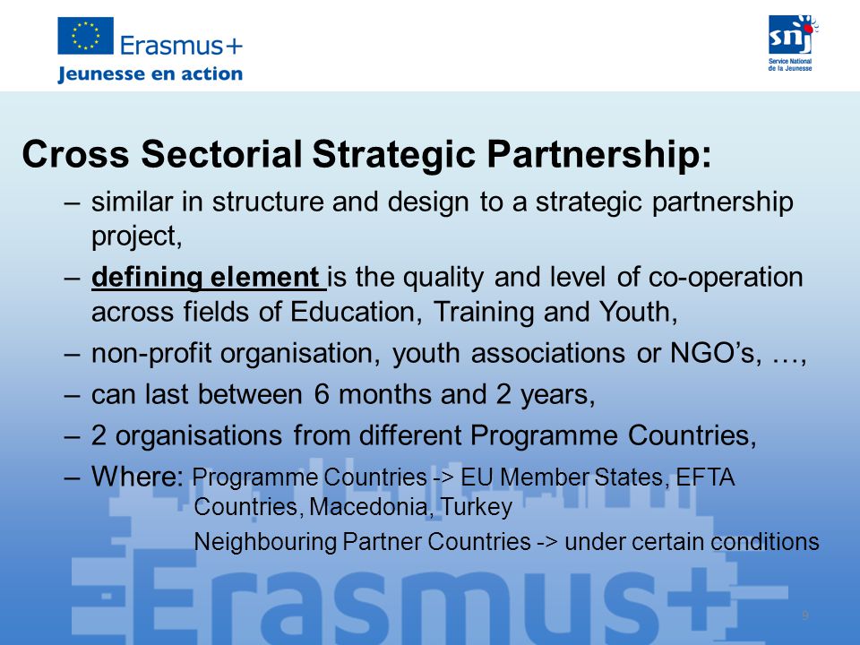 9 Cross Sectorial Strategic Partnership: –similar in structure and design to a strategic partnership project, –defining element is the quality and level of co-operation across fields of Education, Training and Youth, –non-profit organisation, youth associations or NGO’s, …, –can last between 6 months and 2 years, –2 organisations from different Programme Countries, –Where: Programme Countries -> EU Member States, EFTA Countries, Macedonia, Turkey Neighbouring Partner Countries -> under certain conditions