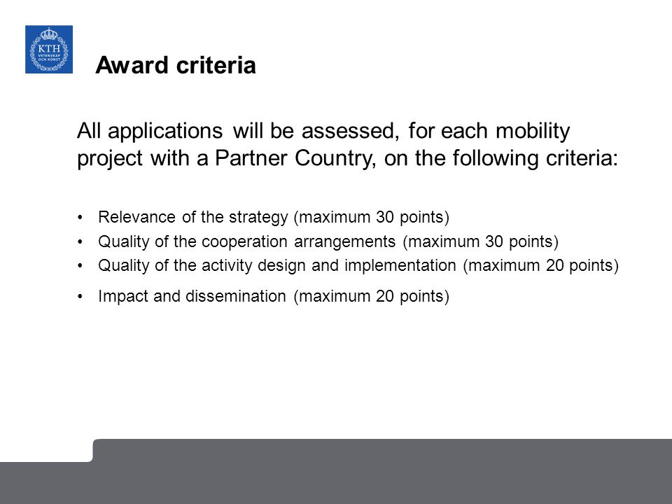 Award criteria All applications will be assessed, for each mobility project with a Partner Country, on the following criteria: Relevance of the strategy (maximum 30 points) Quality of the cooperation arrangements (maximum 30 points) Quality of the activity design and implementation (maximum 20 points) Impact and dissemination (maximum 20 points)