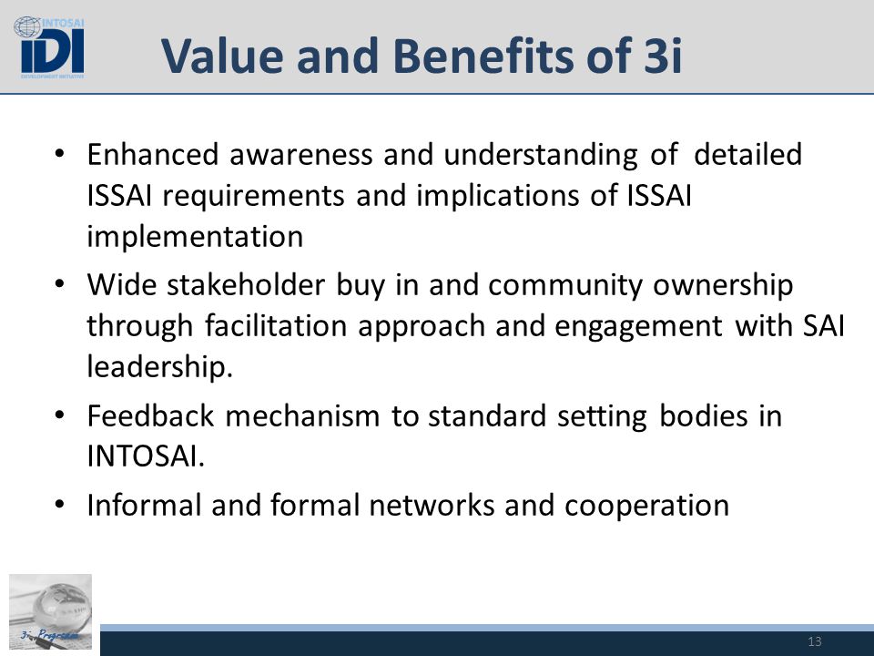 3i Programme Value and Benefits of 3i Enhanced awareness and understanding of detailed ISSAI requirements and implications of ISSAI implementation Wide stakeholder buy in and community ownership through facilitation approach and engagement with SAI leadership.