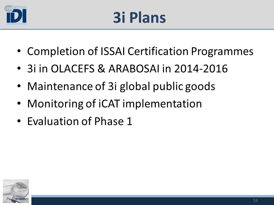 3i Programme 3i Plans Completion of ISSAI Certification Programmes 3i in OLACEFS & ARABOSAI in Maintenance of 3i global public goods Monitoring of iCAT implementation Evaluation of Phase 1 16
