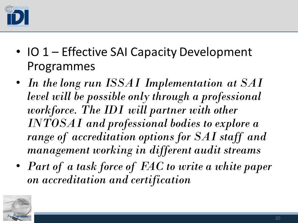 3i Programme IO 1 – Effective SAI Capacity Development Programmes In the long run ISSAI Implementation at SAI level will be possible only through a professional workforce.