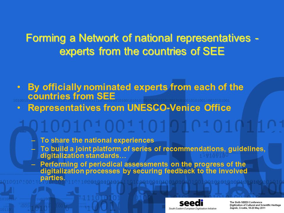 Forming a Network of national representatives - experts from the countries of SEE By officially nominated experts from each of the countries from SEE Representatives from UNESCO-Venice Office –To share the national experiences –To build a joint platform of series of recommendations, guidelines, digitalization standards… –Performing of periodical assessments on the progress of the digitalization processes by securing feedback to the involved parties.