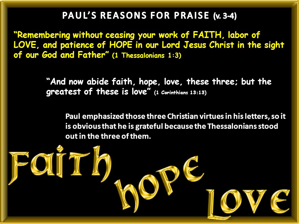 Remembering without ceasing your work of FAITH, labor of LOVE, and patience of HOPE in our Lord Jesus Christ in the sight of our God and Father (1 Thessalonians 1:3) And now abide faith, hope, love, these three; but the greatest of these is love (1 Corinthians 13:13) Paul emphasized those three Christian virtues in his letters, so it is obvious that he is grateful because the Thessalonians stood out in the three of them.