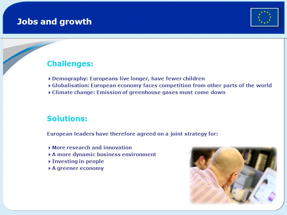 Jobs and growth Challenges:  Demography: Europeans live longer, have fewer children  Globalisation: European economy faces competition from other parts of the world  Climate change: Emission of greenhouse gases must come down Solutions: European leaders have therefore agreed on a joint strategy for:  More research and innovation  A more dynamic business environment  Investing in people  A greener economy