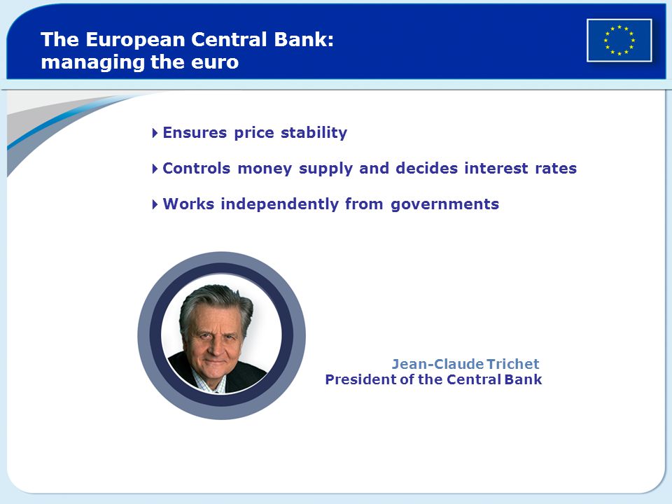  Ensures price stability  Controls money supply and decides interest rates  Works independently from governments The European Central Bank: managing the euro Jean-Claude Trichet President of the Central Bank