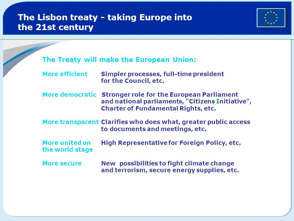 The Lisbon treaty - taking Europe into the 21st century The Treaty will make the European Union: More efficient Simpler processes, full-time president for the Council, etc.