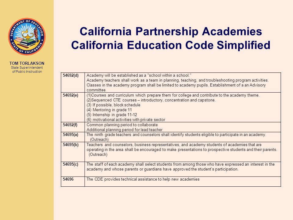 TOM TORLAKSON State Superintendent of Public Instruction California Partnership Academies California Education Code Simplified 54692(d) Academy will be established as a school within a school. Academy teachers shall work as a team in planning, teaching, and troubleshooting program activities.