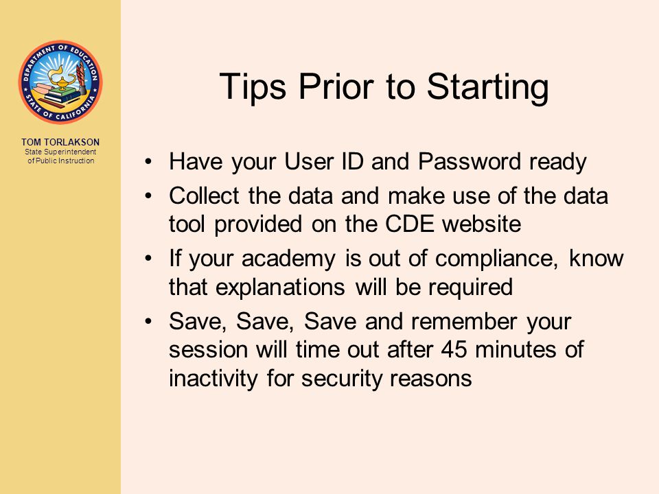 TOM TORLAKSON State Superintendent of Public Instruction Tips Prior to Starting Have your User ID and Password ready Collect the data and make use of the data tool provided on the CDE website If your academy is out of compliance, know that explanations will be required Save, Save, Save and remember your session will time out after 45 minutes of inactivity for security reasons