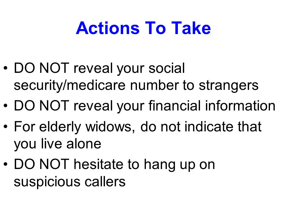 Actions To Take DO NOT reveal your social security/medicare number to strangers DO NOT reveal your financial information For elderly widows, do not indicate that you live alone DO NOT hesitate to hang up on suspicious callers