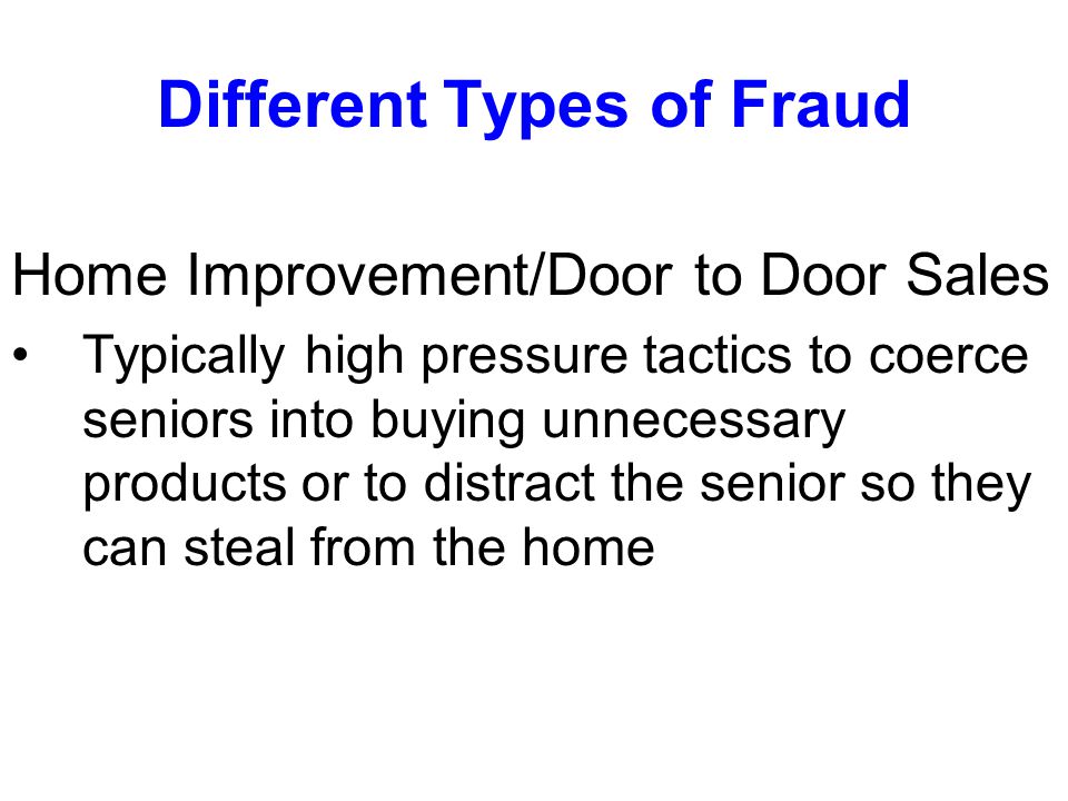Different Types of Fraud Home Improvement/Door to Door Sales Typically high pressure tactics to coerce seniors into buying unnecessary products or to distract the senior so they can steal from the home