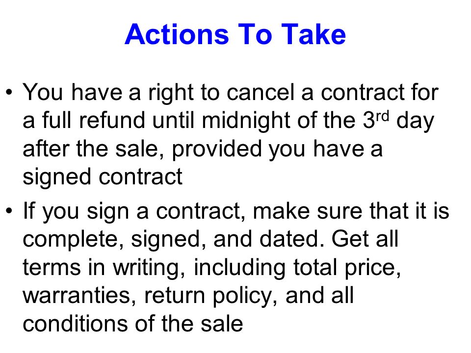 Actions To Take You have a right to cancel a contract for a full refund until midnight of the 3 rd day after the sale, provided you have a signed contract If you sign a contract, make sure that it is complete, signed, and dated.
