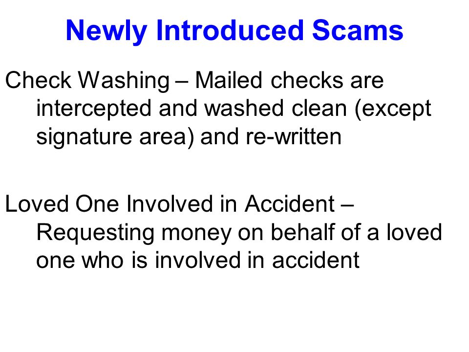 Newly Introduced Scams Check Washing – Mailed checks are intercepted and washed clean (except signature area) and re-written Loved One Involved in Accident – Requesting money on behalf of a loved one who is involved in accident
