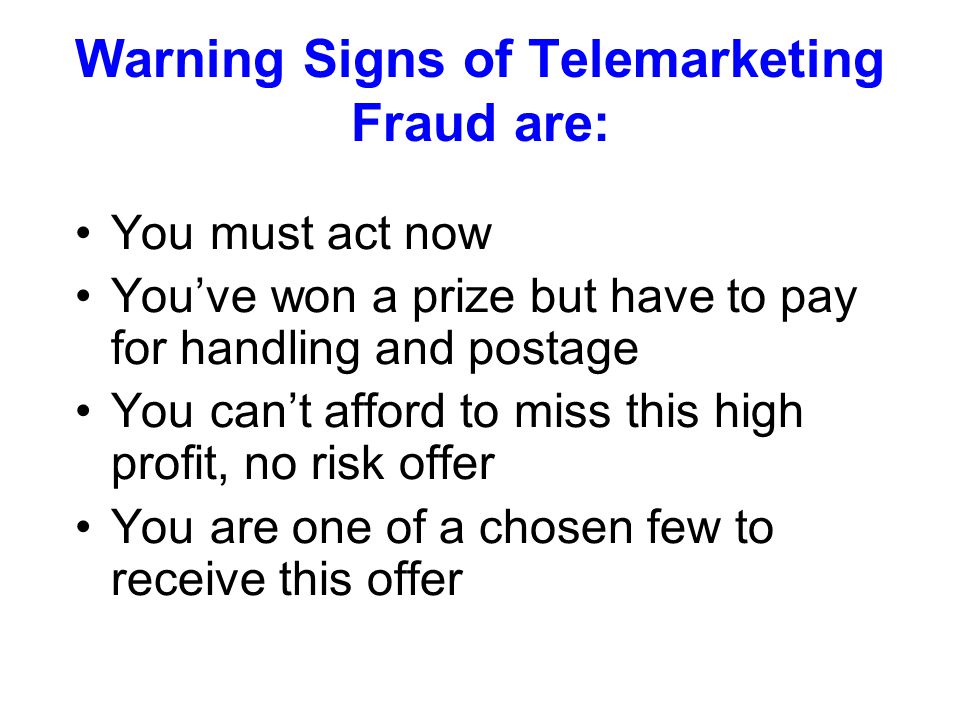 Warning Signs of Telemarketing Fraud are: You must act now You’ve won a prize but have to pay for handling and postage You can’t afford to miss this high profit, no risk offer You are one of a chosen few to receive this offer
