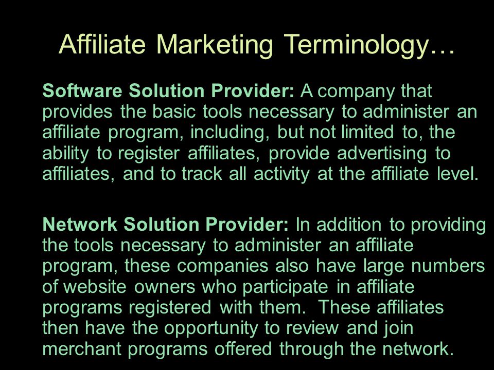 Affiliate Marketing Terminology… Software Solution Provider: A company that provides the basic tools necessary to administer an affiliate program, including, but not limited to, the ability to register affiliates, provide advertising to affiliates, and to track all activity at the affiliate level.