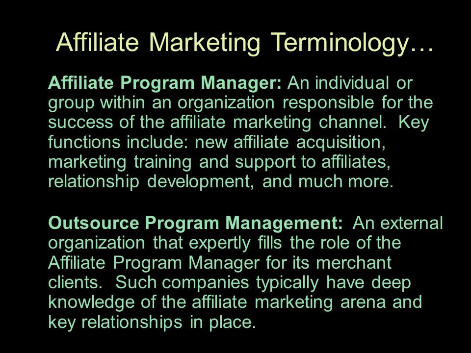 Affiliate Marketing Terminology… Affiliate Program Manager: An individual or group within an organization responsible for the success of the affiliate marketing channel.