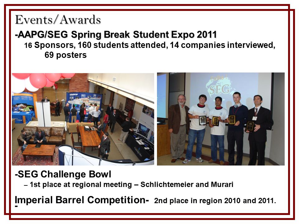 -AAPG/SEG Spring Break Student Expo Sponsors, 160 students attended, 14 companies interviewed, 69 posters -SEG Challenge Bowl – 1st place at regional meeting – Schlichtemeier and Murari Imperial Barrel Competition- 2nd place in region 2010 and 2011.