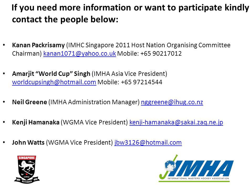 If you need more information or want to participate kindly contact the people below: Kanan Packrisamy (IMHC Singapore 2011 Host Nation Organising Committee Chairman) Mobile: +65 Amarjit World Cup Singh (IMHA Asia Vice President) Mobile: Neil Greene (IMHA Administration Manager) Kenji Hamanaka (WGMA Vice President) John Watts (WGMA Vice President)