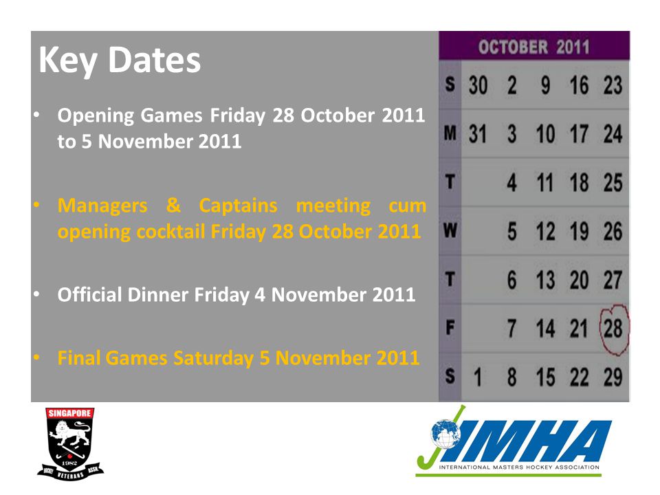 Key Dates Opening Games Friday 28 October 2011 to 5 November 2011 Managers & Captains meeting cum opening cocktail Friday 28 October 2011 Official Dinner Friday 4 November 2011 Final Games Saturday 5 November 2011
